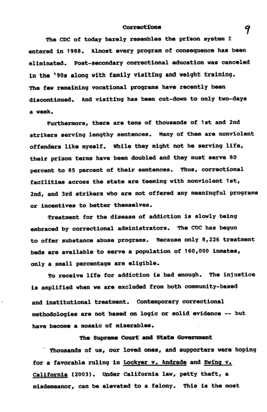 correcttons 9  The CDC of today barely resesbles the prison system T entersd 1n 1988, Almost every program of consequence has been elininated. Post-secondary correctional education vas canceled in the ’90s along vith fanily visiting and velght training.  The few resstning vocational prograss have recently been atocontinued. And visiting has been cut-down to only two-days a week.  Furtnernore, there are tens of thousands of 1st and 20d strixers serving lengthy sentences. Wany of them are nonviolent offendars 1ike ayself. While they might not be serving ifs, theix prison teras have been doubled and they must serve 80 percent to 85 percent of their sentences. Thus, correctional factitties across the state are teeaing vith nonviolent Tst, 2nd, and 3rd strikers vho are not offered any meaningful prograns or tncentives to better theaselves.  Treataent. for the dfsea:  of adaiction is sloviy being enbraced by correctional administrators. The COC has begun to offer substance abuse programs. Because only 8,226 treatment beds are available to serve a population of 160,000 inmates,  only a small percentage are eligible. To receive 1ife for adaiction fs bad enough. The injustice  1s anplified vhen we are excluded from both community-based  and tnstitotional trestaent. Contemporary correctional methodologies are ot based on logic or solid evidence - but have becose & mosatc of miserables. The Suprese Court and State Government  Thousands of us, our loved ones, and supporters vers hoping for a favorable ruling in Lockyer v, Andrade and Bving v. californts (2003). Under californta lav, petty theft, a nisdossanor, can be elevated to a felony. This is the most 